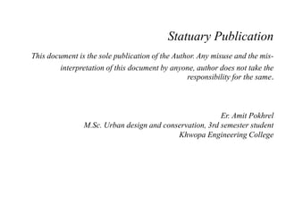 Statuary Publication
This document is the sole publication of the Author. Any misuse and the mis-
interpretation of this document by anyone, author does not take the
responsibility for the same.
Er. Amit Pokhrel
M.Sc. Urban design and conservation, 3rd semester student
Khwopa Engineering College
 