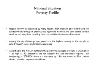 National Situation
Poverty Profile
• Nepal’s Poverty is explained by many factors- high illetracy, poor health and low
sanitation,low food grain productivity, high child malnutrition, poor access to basic
services and inequities resulting from the tradition-driven social structure
• Among the population groups, poverty is the highest among of the people so
called “lower” castes and indigenous groups
• According to the NLSS in 1995/96 the poverty line people are 42%, it was highest
– as high as 72 percent-in the far western hill and mountain regions. but
comparing at 2003/04 there is a decrease by 11% and came to 31% , which
shows reduction to poverty incidence.
 
