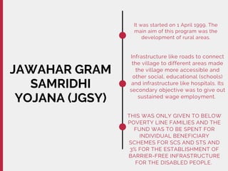 JAWAHAR GRAM
SAMRIDHI
YOJANA (JGSY)
It was started on 1 April 1999. The
main aim of this program was the
development of rural areas.
Infrastructure like roads to connect
the village to different areas made
the village more accessible and
other social, educational (schools)
and infrastructure like hospitals. Its
secondary objective was to give out
sustained wage employment.
THIS WAS ONLY GIVEN TO BELOW
POVERTY LINE FAMILIES AND THE
FUND WAS TO BE SPENT FOR
INDIVIDUAL BENEFICIARY
SCHEMES FOR SCS AND STS AND
3% FOR THE ESTABLISHMENT OF
BARRIER-FREE INFRASTRUCTURE
FOR THE DISABLED PEOPLE.
 