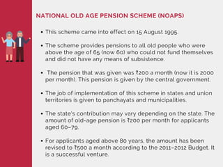 NATIONAL OLD AGE PENSION SCHEME (NOAPS)
This scheme came into effect on 15 August 1995.
The scheme provides pensions to all old people who were
above the age of 65 (now 60) who could not fund themselves
and did not have any means of subsistence.
The pension that was given was ₹200 a month (now it is 2000
per month). This pension is given by the central government.
The job of implementation of this scheme in states and union
territories is given to panchayats and municipalities.
The state's contribution may vary depending on the state. The
amount of old-age pension is ₹200 per month for applicants
aged 60–79.
For applicants aged above 80 years, the amount has been
revised to ₹500 a month according to the 2011–2012 Budget. It
is a successful venture.
 
