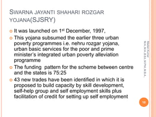 SWARNA JAYANTI SHAHARI ROZGAR
YOJANA(SJSRY)
 It was launched on 1st December, 1997,
 This yojana subsumed the earlier three urban
poverty programmes i.e. nehru rozgar yojana,
urban basic services for the poor and prime
minister’s integrated urban poverty alleviation
programme
 The funding pattern for the scheme between centre
and the states is 75:25
 43 new trades have been identified in which it is
proposed to build capacity by skill development,
self-help group and self employment skills plus
facilitation of credit for setting up self employment
10
MadanKumar
M.A.,M.A.,B.Ed.,M.Phil.,M.B.A.,
 