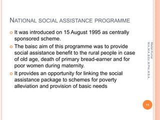 NATIONAL SOCIAL ASSISTANCE PROGRAMME
 It was introduced on 15 August 1995 as centrally
sponsored scheme.
 The baisc aim of this programme was to provide
social assistance benefit to the rural people in case
of old age, death of primary bread-earner and for
poor women during maternity.
 It provides an opportunity for linking the social
assistance package to schemes for poverty
alleviation and provision of basic needs
11
MadanKumar
M.A.,M.A.,B.Ed.,M.Phil.,M.B.A.,
 