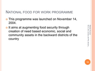 NATIONAL FOOD FOR WORK PROGRAMME
 This programme was launched on November 14,
2004.
 It aims at augmenting food security through
creation of need based economic, social and
community assets in the backward districts of the
country
12
MadanKumar
M.A.,M.A.,B.Ed.,M.Phil.,M.B.A.,
 