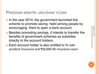 PRADHAN MANTRI JAN-DHAN YOJNA
 In the year 2014, the government launched this
scheme to promote saving habit among people by
encouraging them to open a bank account.
 Besides promoting savings, it intends to transfer the
benefits of government schemes as subsidies
directly to the account holders.
 Each account holder is also entitled to ₹1 lakh
accident insurance and ₹30,000 life insurance cover .
17
MadanKumar
M.A.,M.A.,B.Ed.,M.Phil.,M.B.A.,
 
