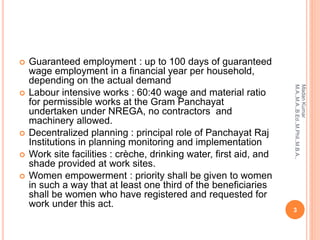  Guaranteed employment : up to 100 days of guaranteed
wage employment in a financial year per household,
depending on the actual demand
 Labour intensive works : 60:40 wage and material ratio
for permissible works at the Gram Panchayat
undertaken under NREGA, no contractors and
machinery allowed.
 Decentralized planning : principal role of Panchayat Raj
Institutions in planning monitoring and implementation
 Work site facilities : crèche, drinking water, first aid, and
shade provided at work sites.
 Women empowerment : priority shall be given to women
in such a way that at least one third of the beneficiaries
shall be women who have registered and requested for
work under this act.
3
MadanKumar
M.A.,M.A.,B.Ed.,M.Phil.,M.B.A.,
 