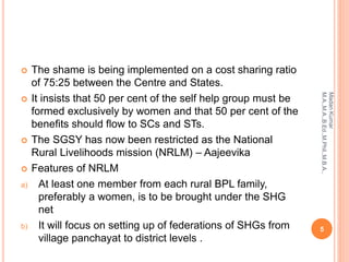  The shame is being implemented on a cost sharing ratio
of 75:25 between the Centre and States.
 It insists that 50 per cent of the self help group must be
formed exclusively by women and that 50 per cent of the
benefits should flow to SCs and STs.
 The SGSY has now been restricted as the National
Rural Livelihoods mission (NRLM) – Aajeevika
 Features of NRLM
a) At least one member from each rural BPL family,
preferably a women, is to be brought under the SHG
net
b) It will focus on setting up of federations of SHGs from
village panchayat to district levels .
5
MadanKumar
M.A.,M.A.,B.Ed.,M.Phil.,M.B.A.,
 