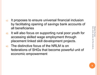 c) It proposes to ensure universal financial inclusion
by facilitating opening of savings bank accounts of
all beneficiaries
d) It will also focus on supporting rural poor youth for
accessing skilled wage employment through
placement linked skill development projects.
e) The distinctive focus of the NRLM is on
federations of SHGs that become powerful unit of
economic empowerment
6
MadanKumar
M.A.,M.A.,B.Ed.,M.Phil.,M.B.A.,
 