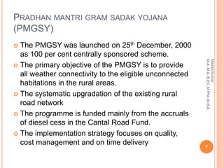 PRADHAN MANTRI GRAM SADAK YOJANA
(PMGSY)
 The PMGSY was launched on 25th December, 2000
as 100 per cent centrally sponsored scheme.
 The primary objective of the PMGSY is to provide
all weather connectivity to the eligible unconnected
habitations in the rural areas.
 The systematic upgradation of the existing rural
road network
 The programme is funded mainly from the accruals
of diesel cess in the Cantal Road Fund.
 The implementation strategy focuses on quality,
cost management and on time delivery
7
MadanKumar
M.A.,M.A.,B.Ed.,M.Phil.,M.B.A.,
 