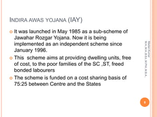 INDIRA AWAS YOJANA (IAY)
 It was launched in May 1985 as a sub-scheme of
Jawahar Rozgar Yojana. Now it is being
implemented as an independent scheme since
January 1996.
 This scheme aims at providing dwelling units, free
of cost, to the poor families of the SC ,ST, freed
bonded labourers
 The scheme is funded on a cost sharing basis of
75:25 between Centre and the States
8
MadanKumar
M.A.,M.A.,B.Ed.,M.Phil.,M.B.A.,
 