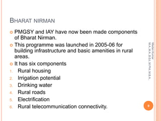 BHARAT NIRMAN
 PMGSY and IAY have now been made components
of Bharat Nirman.
 This programme was launched in 2005-06 for
building infrastructure and basic amenities in rural
areas.
 It has six components
1. Rural housing
2. Irrigation potential
3. Drinking water
4. Rural roads
5. Electrification
6. Rural telecommunication connectivity. 9
MadanKumar
M.A.,M.A.,B.Ed.,M.Phil.,M.B.A.,
 