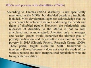 According to Thomas (2005), disability is not specifically
mentioned in the MDGs, but disabled people are implicitly
included. Most development agencies acknowledge that the
goals cannot be achieved without addressing the needs and
rights of disabled people. However, the relationship and
relevance of disability to the MDGs is not so well
articulated and acknowledged. Attention only to averages
and ‘easier’ groups would jeopardize the ultimate goal of
poverty eradication, and may result in even more intractable
poverty in 2015 (Chronic Poverty Research Centre, 2009).
These partial targets mean the MDG framework is
inherently flawed because it does not meet the needs of the
world’s poorest and most marginalized populations who are
living with disabilities.
 