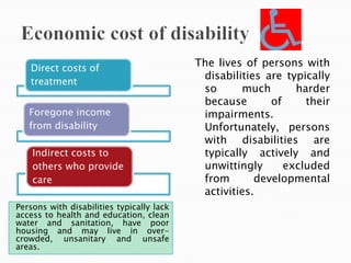 Persons with disabilities typically lack
access to health and education, clean
water and sanitation, have poor
housing and may live in over-
crowded, unsanitary and unsafe
areas.
Direct costs of
treatment
Foregone income
from disability
Indirect costs to
others who provide
care
The lives of persons with
disabilities are typically
so much harder
because of their
impairments.
Unfortunately, persons
with disabilities are
typically actively and
unwittingly excluded
from developmental
activities.
 