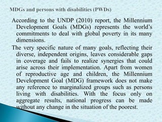 According to the UNDP (2010) report, the Millennium
Development Goals (MDGs) represents the world’s
commitments to deal with global poverty in its many
dimensions.
The very specific nature of many goals, reflecting their
diverse, independent origins, leaves considerable gaps
in coverage and fails to realize synergies that could
arise across their implementation. Apart from women
of reproductive age and children, the Millennium
Development Goal (MDG) framework does not make
any reference to marginalized groups such as persons
living with disabilities. With the focus only on
aggregate results, national progress can be made
without any change in the situation of the poorest.
 