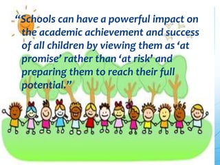 “Schools can have a powerful impact on
the academic achievement and success
of all children by viewing them as ‘at
promise’ rather than ‘at risk’ and
preparing them to reach their full
potential.”