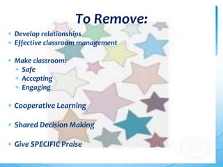 To Remove:
Develop relationships
Effective classroom management
Make classroom:
Safe
Accepting
Engaging
Cooperative Learning
Shared Decision Making
Give SPECIFIC Praise