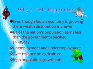 Even though India’s economy is growing
there wealth distribution is uneven
1/4 of the nation's population earns less
than the government-specified
$0.40/day
Unemployment and underemployment
Over-reliance on agriculture
High population growth rate