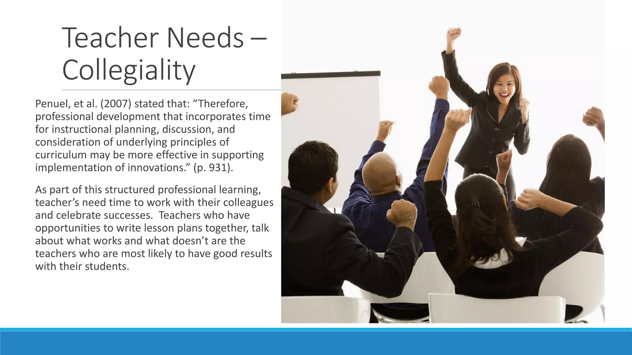 Teacher Needs –
Collegiality
Penuel, et al. (2007) stated that: “Therefore,
professional development that incorporates time
for instructional planning, discussion, and
consideration of underlying principles of
curriculum may be more effective in supporting
implementation of innovations.” (p. 931).
As part of this structured professional learning,
teacher’s need time to work with their colleagues
and celebrate successes. Teachers who have
opportunities to write lesson plans together, talk
about what works and what doesn’t are the
teachers who are most likely to have good results
with their students.

 