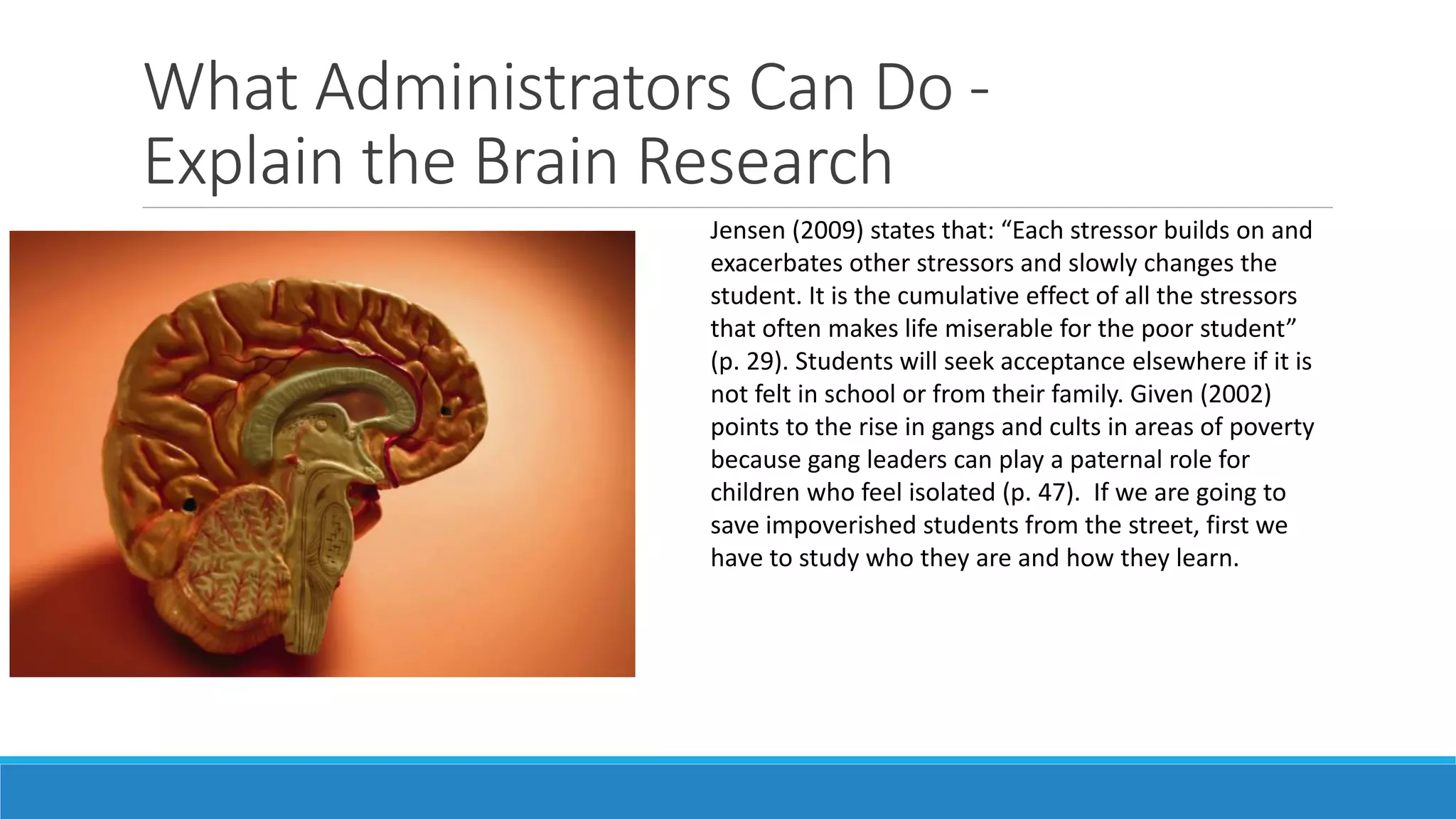 What Administrators Can Do Explain the Brain Research
Jensen (2009) states that: “Each stressor builds on and
exacerbates other stressors and slowly changes the
student. It is the cumulative effect of all the stressors
that often makes life miserable for the poor student”
(p. 29). Students will seek acceptance elsewhere if it is
not felt in school or from their family. Given (2002)
points to the rise in gangs and cults in areas of poverty
because gang leaders can play a paternal role for
children who feel isolated (p. 47). If we are going to
save impoverished students from the street, first we
have to study who they are and how they learn.

 