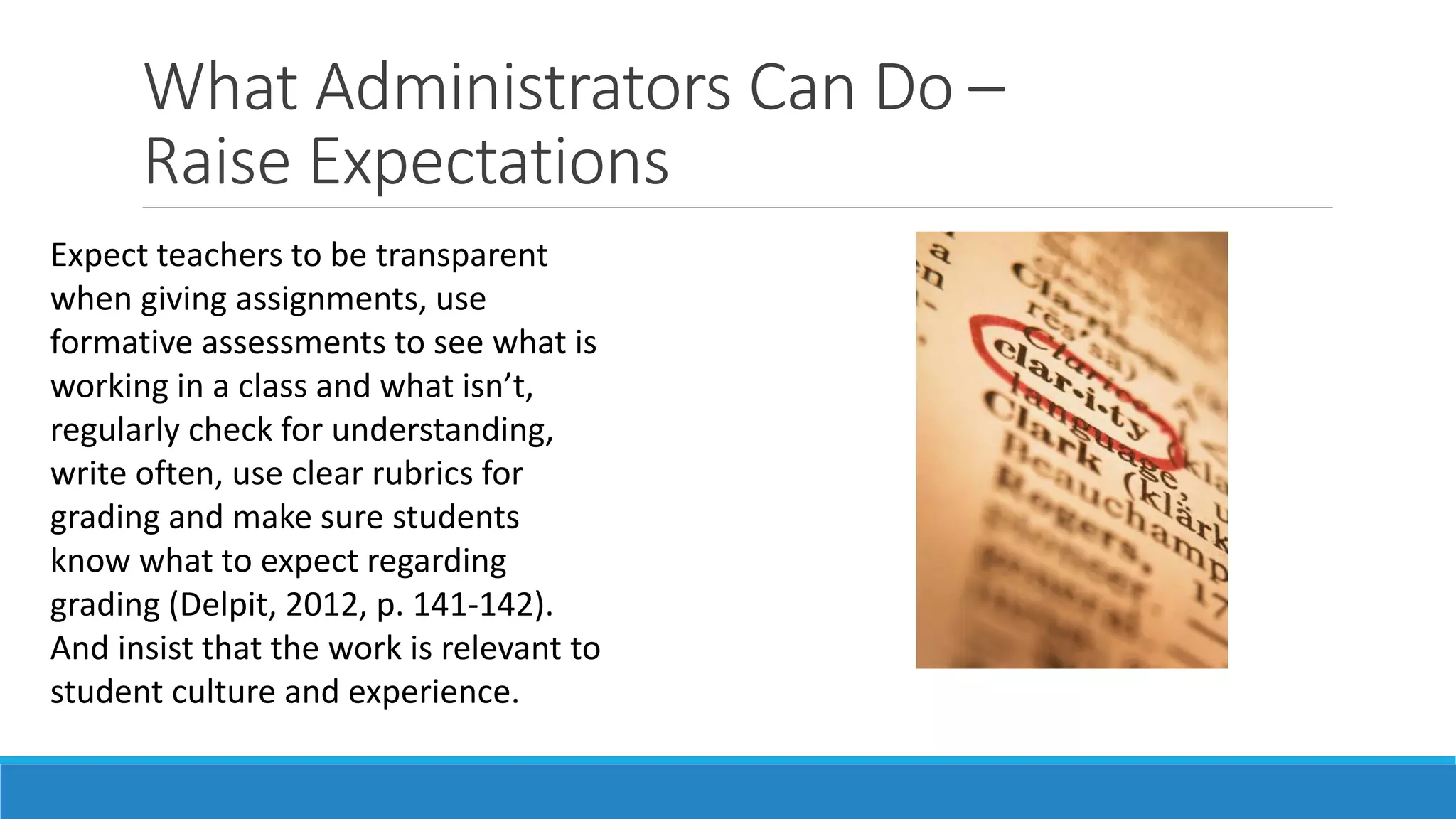 What Administrators Can Do –
Raise Expectations
Expect teachers to be transparent
when giving assignments, use
formative assessments to see what is
working in a class and what isn’t,
regularly check for understanding,
write often, use clear rubrics for
grading and make sure students
know what to expect regarding
grading (Delpit, 2012, p. 141-142).
And insist that the work is relevant to
student culture and experience.

 