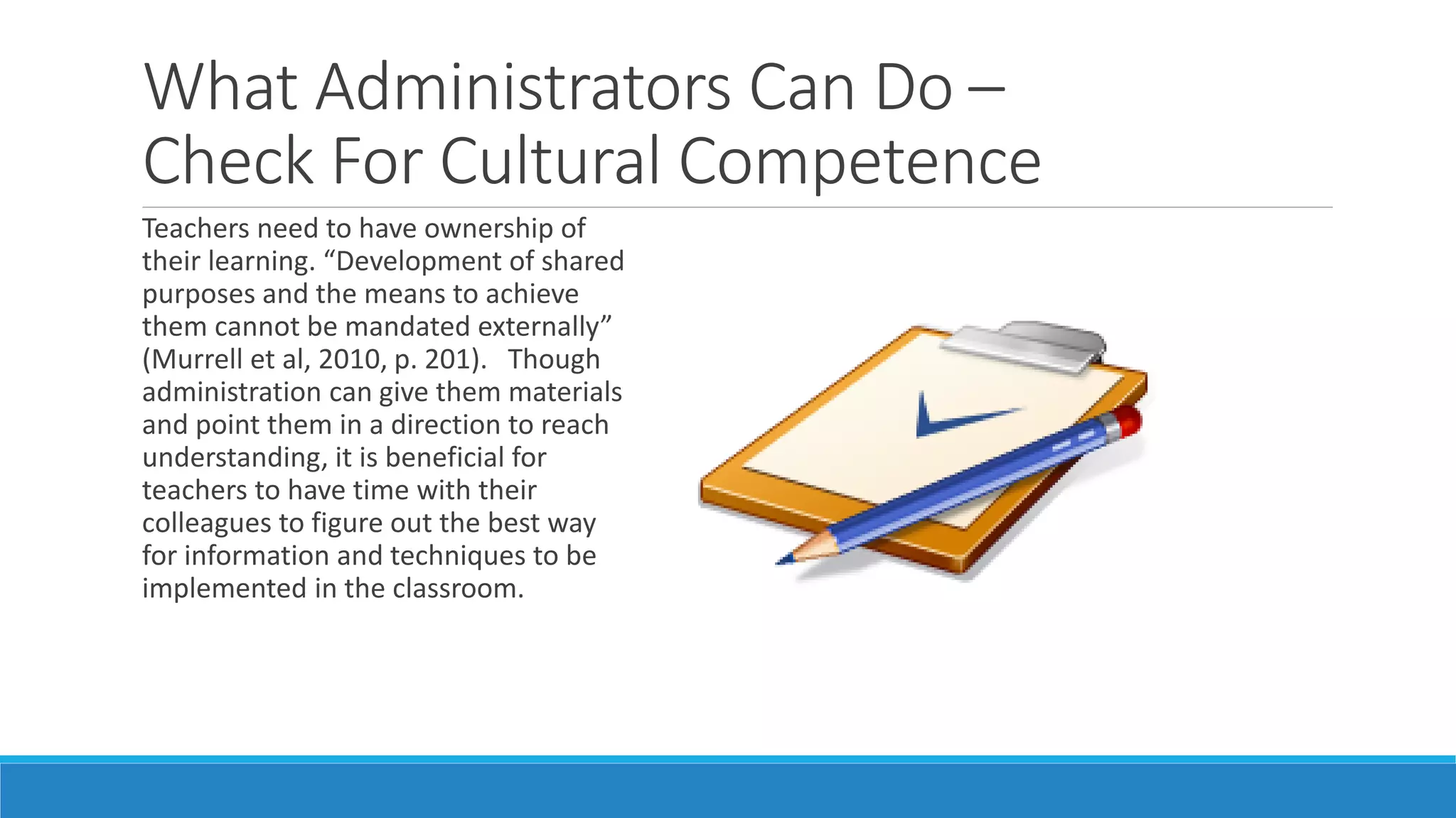 What Administrators Can Do –
Check For Cultural Competence
Teachers need to have ownership of
their learning. “Development of shared
purposes and the means to achieve
them cannot be mandated externally”
(Murrell et al, 2010, p. 201). Though
administration can give them materials
and point them in a direction to reach
understanding, it is beneficial for
teachers to have time with their
colleagues to figure out the best way
for information and techniques to be
implemented in the classroom.

 