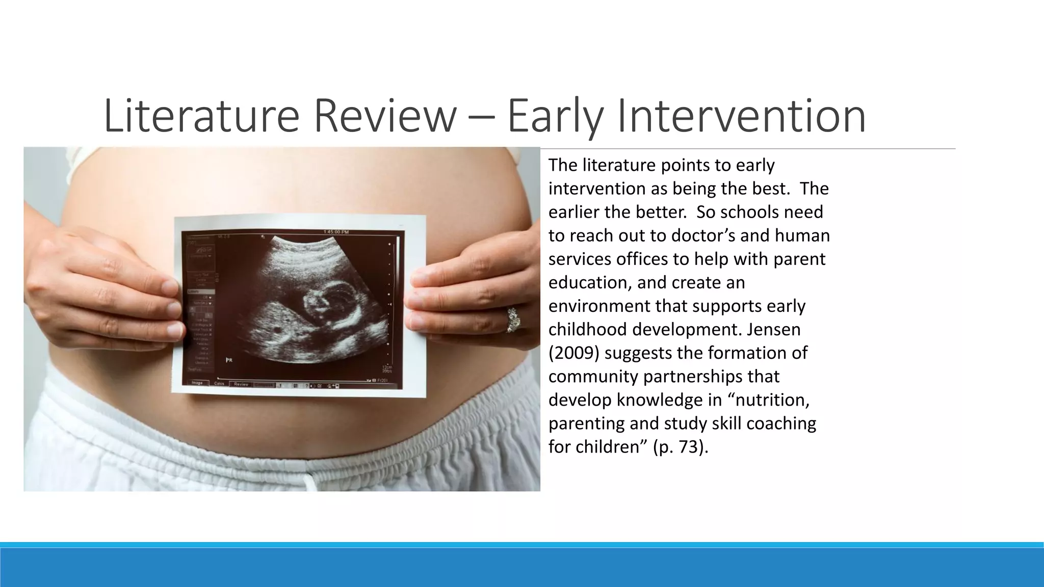 Literature Review – Early Intervention
The literature points to early
intervention as being the best. The
earlier the better. So schools need
to reach out to doctor’s and human
services offices to help with parent
education, and create an
environment that supports early
childhood development. Jensen
(2009) suggests the formation of
community partnerships that
develop knowledge in “nutrition,
parenting and study skill coaching
for children” (p. 73).

 