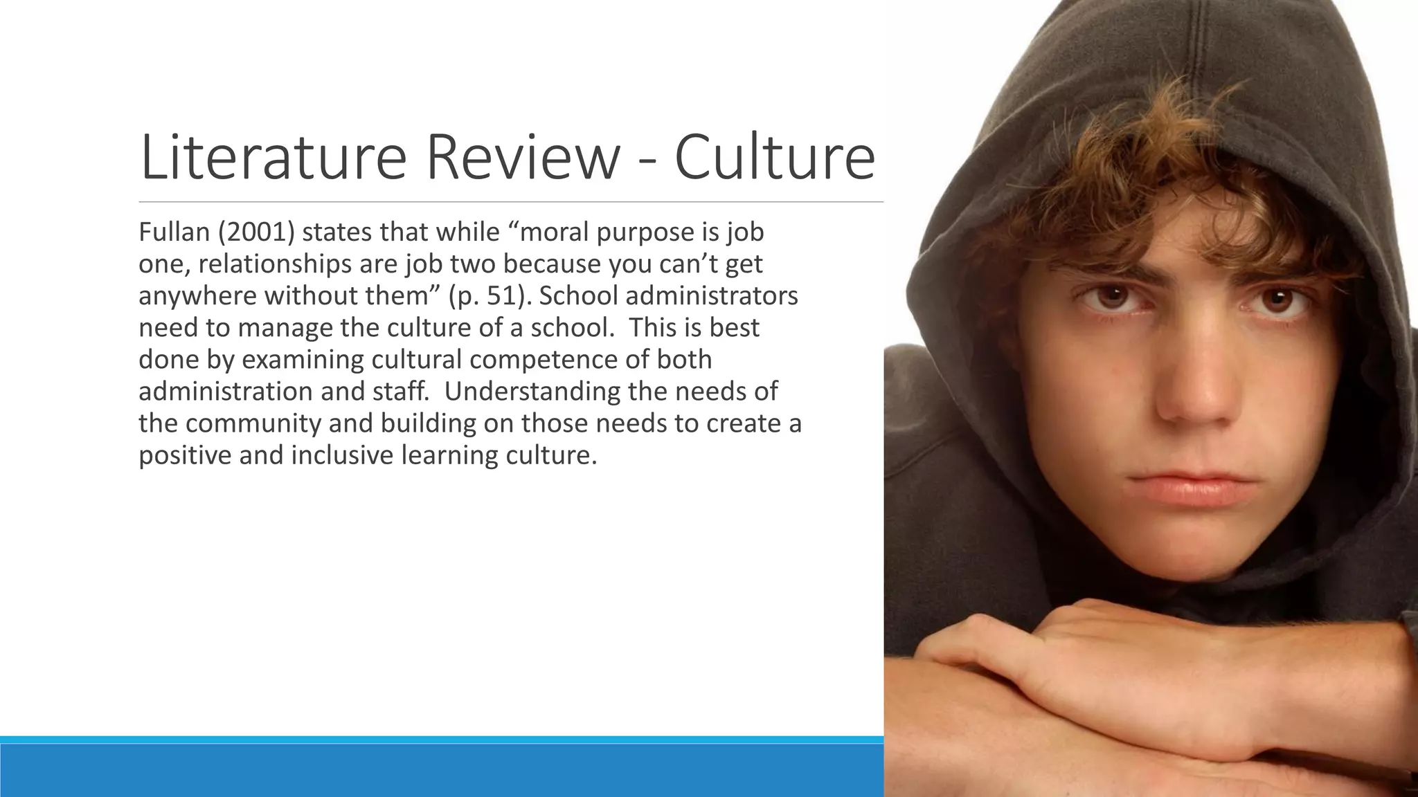 Literature Review - Culture
Fullan (2001) states that while “moral purpose is job
one, relationships are job two because you can’t get
anywhere without them” (p. 51). School administrators
need to manage the culture of a school. This is best
done by examining cultural competence of both
administration and staff. Understanding the needs of
the community and building on those needs to create a
positive and inclusive learning culture.

 