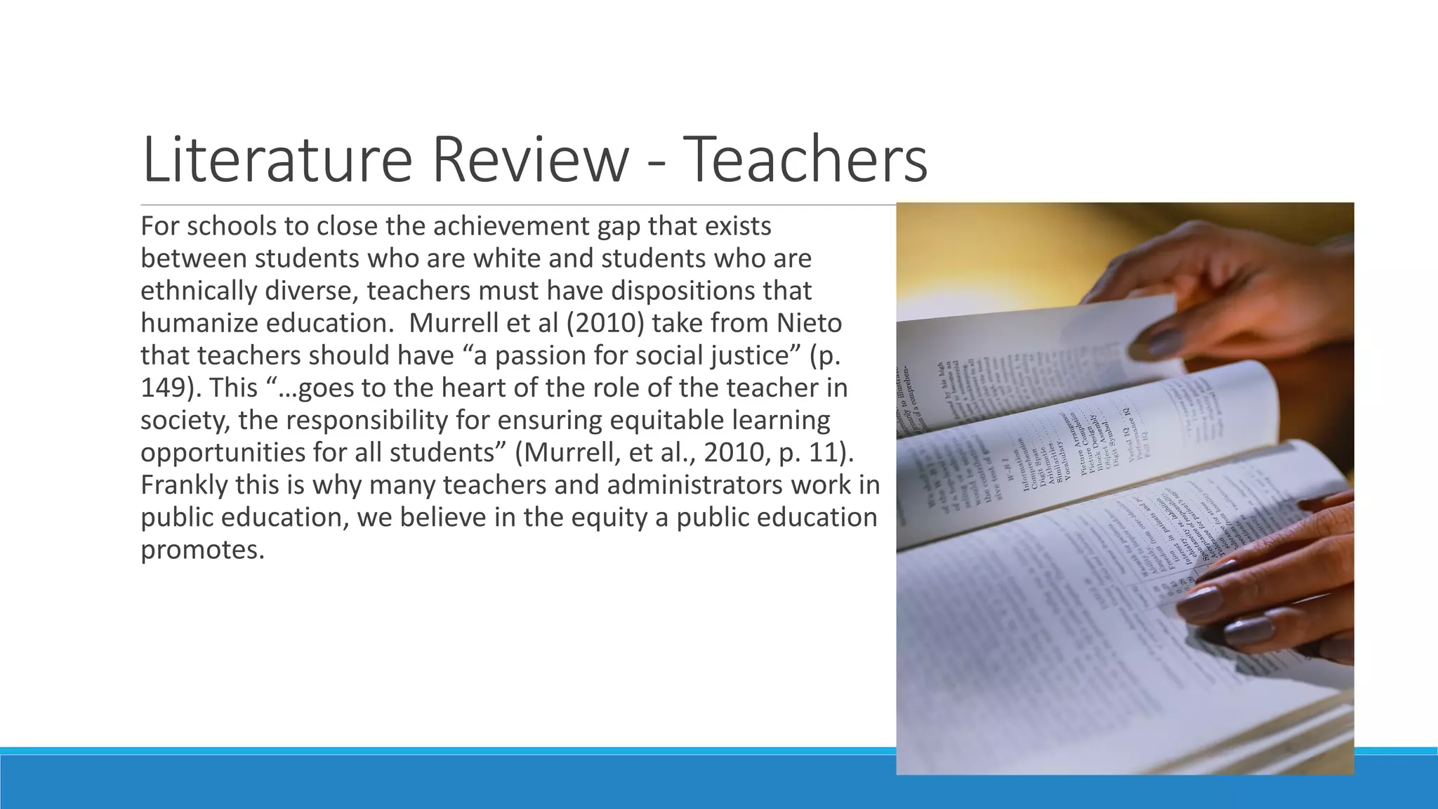 Literature Review - Teachers
For schools to close the achievement gap that exists
between students who are white and students who are
ethnically diverse, teachers must have dispositions that
humanize education. Murrell et al (2010) take from Nieto
that teachers should have “a passion for social justice” (p.
149). This “…goes to the heart of the role of the teacher in
society, the responsibility for ensuring equitable learning
opportunities for all students” (Murrell, et al., 2010, p. 11).
Frankly this is why many teachers and administrators work in
public education, we believe in the equity a public education
promotes.

 