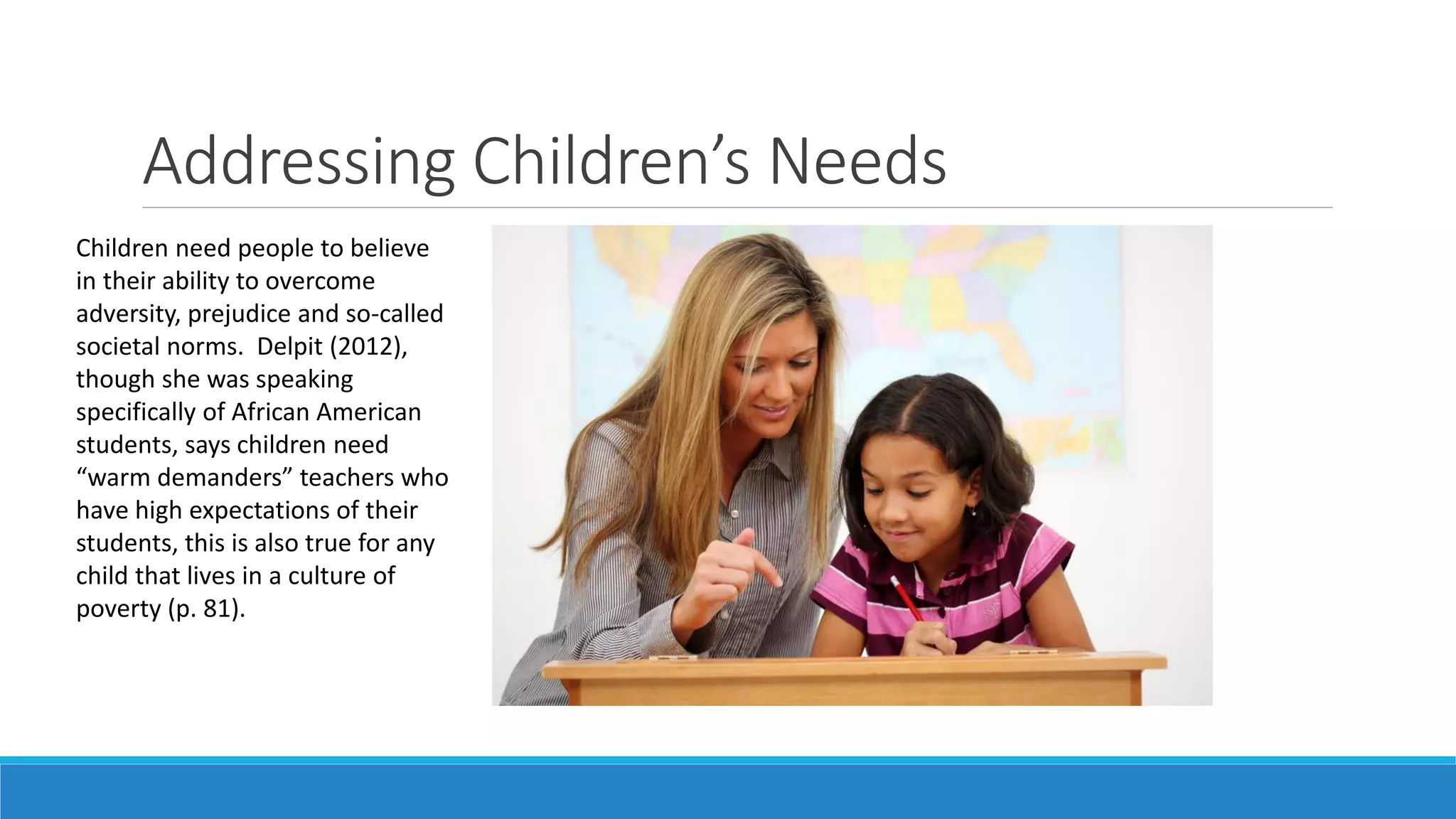 Addressing Children’s Needs
Children need people to believe
in their ability to overcome
adversity, prejudice and so-called
societal norms. Delpit (2012),
though she was speaking
specifically of African American
students, says children need
“warm demanders” teachers who
have high expectations of their
students, this is also true for any
child that lives in a culture of
poverty (p. 81).

 