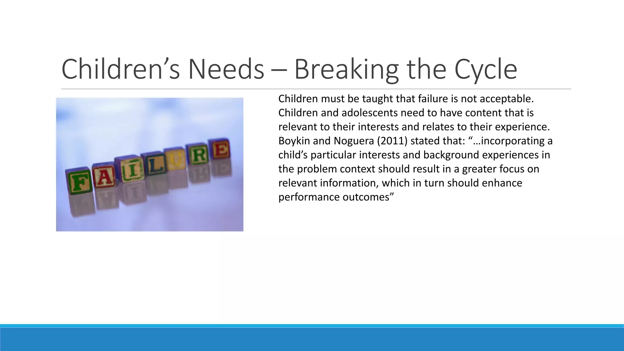 Children’s Needs – Breaking the Cycle
Children must be taught that failure is not acceptable.
Children and adolescents need to have content that is
relevant to their interests and relates to their experience.
Boykin and Noguera (2011) stated that: “…incorporating a
child’s particular interests and background experiences in
the problem context should result in a greater focus on
relevant information, which in turn should enhance
performance outcomes”

 