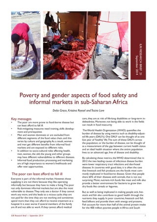 ILRI Research Brief — September 2014 1
Poverty and gender aspects of food safety and
informal markets in sub-Saharan Africa
Delia Grace, Kristina Roesel andTezira Lore
IO.LRIRESEARCHBRIEFN
Dateyear
ILRIRESEARCHBRIEF21
September2014
Key messages
•	 The poor are more prone to food-borne disease but
can least afford to fall ill.
•	 Risk-mitigating measures need training, skills develop-
ment and prerequisites
•	 Men and women dominate or are excluded from
different segments of the food value chain, and this
varies by culture and geography.As a result, women
and men get different benefits from informal food
markets and are exposed to different risks.
•	 In addition to socio-cultural roles affecting health,
men, women, the old, the young and other groups
may have different vulnerabilities to different diseases.
•	 Informal food production, processing and marketing
are of high importance to women’s livelihoods and
offer new opportunities.
The poor can least afford to fall ill
Everyone is part of the informal market. However, those
supplying it are not there because they like operating
informally but because they have to make a living.The poor
not only dominate informal markets but are also the most
vulnerable to disease.They only see a doctor if they cannot
work any more, and this leads to a vicious cycle; they are
not paid for the time they are not working and sometimes
spend more than they can afford to receive treatment at a
hospital. It is even worse if several members of the family
are ill and not able to work. If they cannot afford medical
care, they are at risk of life-long disabilities or long-term in-
debtedness. Moreover, not being able to work in the fields
can result in food insecurity.
The World Health Organization (WHO) quantifies the
burden of disease by using metrics such as disability-adjust-
ed life years (DALYs). One DALY can be thought of as one
lost year of ‘healthy’ life.The sum of these DALYs across
the population, or the burden of disease, can be thought of
as a measurement of the gap between current health status
and an ideal health situation where the entire population
lives to an advanced age, free of disease and disability.
By calculating these metrics, the WHO determined that in
2012 the two leading causes of infectious disease burden
were lower respiratory tract infections and diarrhoeal
diseases. In countries with good data, it is often the case
that livestock and fish products are the foods most com-
monly implicated in food-borne disease. Given that people
share 60% of their diseases with animals, that is not too
surprising. Moist, nutrient-rich foods like meat and milk also
provide a better environment for bacteria to grow than
dry foods like cereals or legumes.
But as well as being implicated in making people sick, live-
stock and fish also contribute to good health through the
nutrients they supply. In poor countries, livestock and fish
feed billions and provide them with energy and proteins.
Fish account for more than half of the animal protein intake
for the 400 million poorest people in Africa and South
 