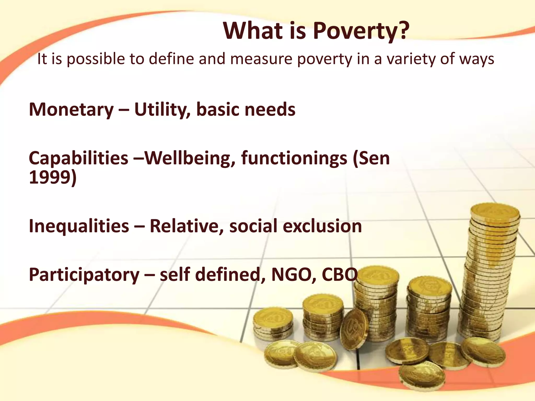 What is Poverty?
It is possible to define and measure poverty in a variety of ways

Monetary – Utility, basic needs
Capabilities –Wellbeing, functionings (Sen
1999)
Inequalities – Relative, social exclusion
Participatory – self defined, NGO, CBO

 