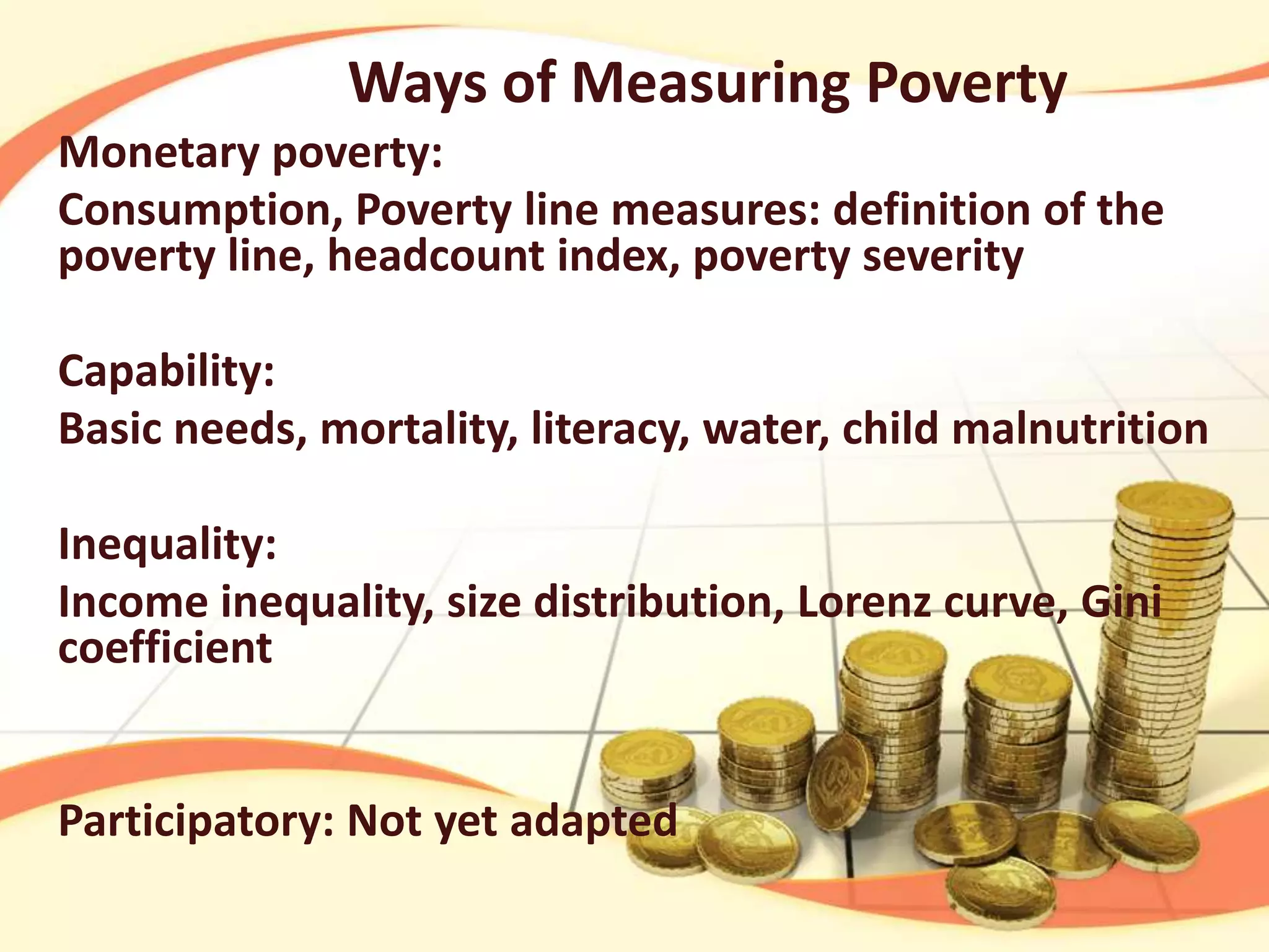 Ways of Measuring Poverty
Monetary poverty:
Consumption, Poverty line measures: definition of the
poverty line, headcount index, poverty severity
Capability:
Basic needs, mortality, literacy, water, child malnutrition
Inequality:
Income inequality, size distribution, Lorenz curve, Gini
coefficient

Participatory: Not yet adapted

 