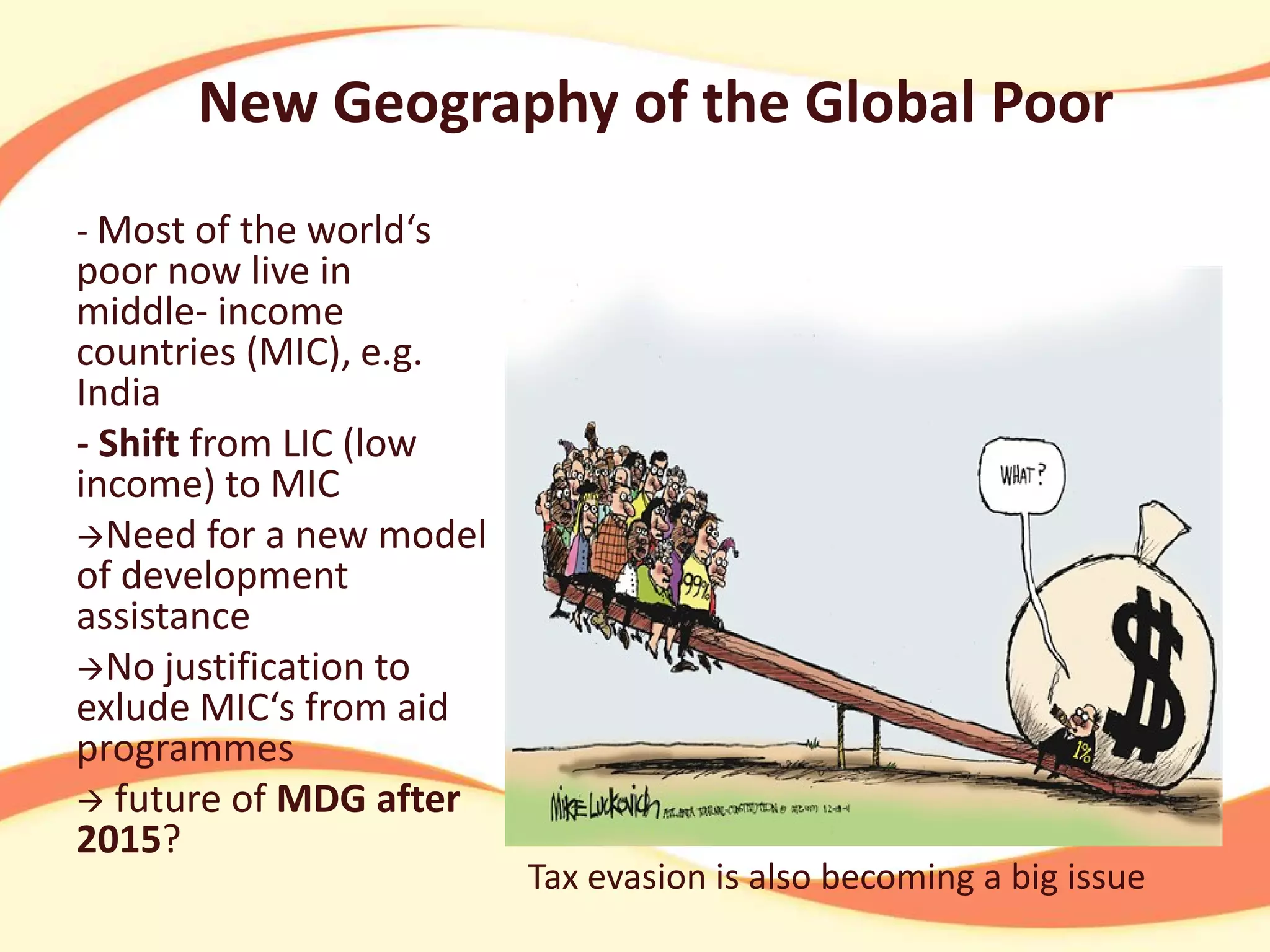 New Geography of the Global Poor
- Most of the world‘s

poor now live in
middle- income
countries (MIC), e.g.
India
- Shift from LIC (low
income) to MIC
Need for a new model
of development
assistance
No justification to
exlude MIC‘s from aid
programmes
 future of MDG after
2015?

Tax evasion is also becoming a big issue

 