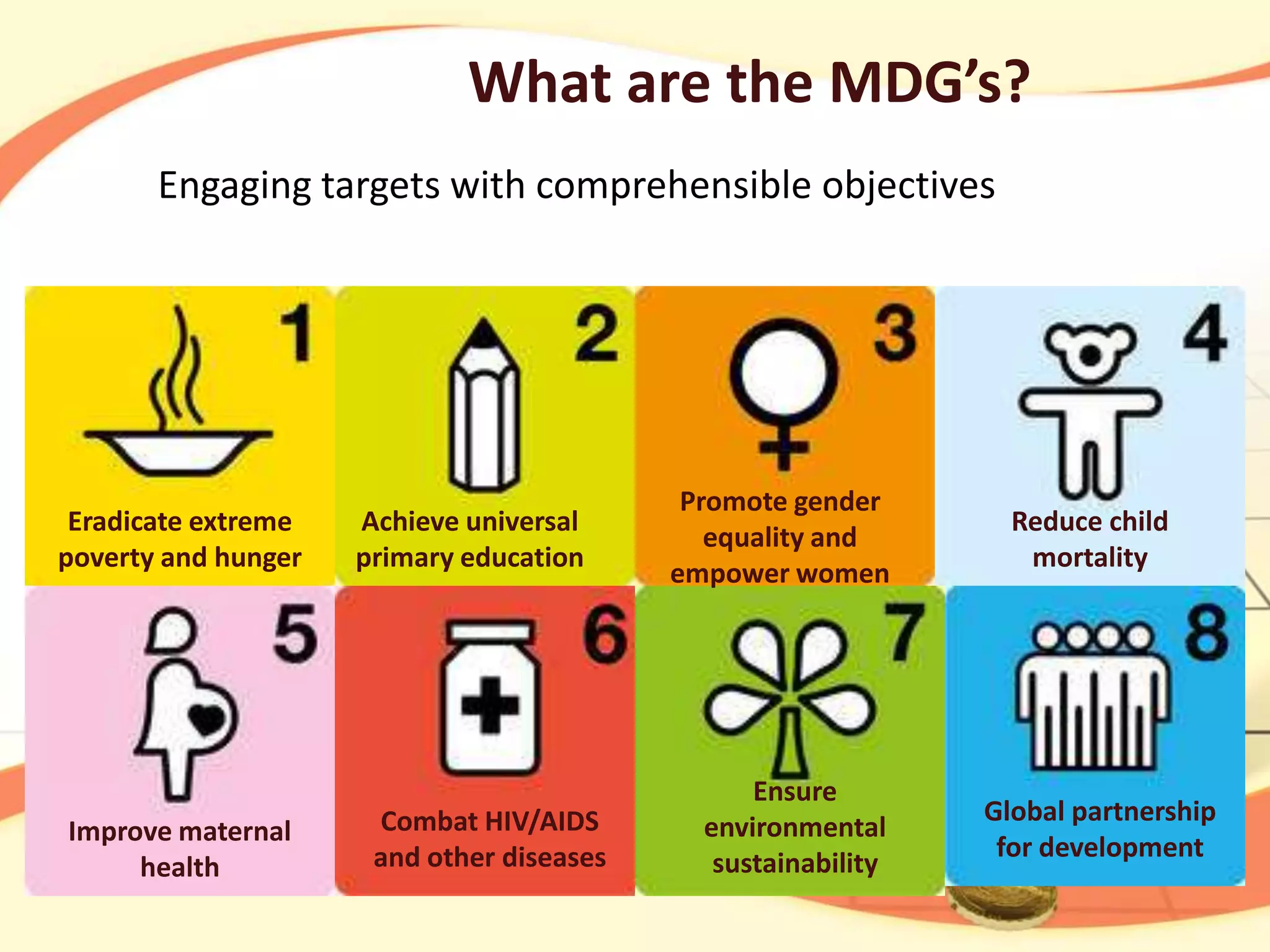 What are the MDG’s?
Engaging targets with comprehensible objectives

Eradicate extreme
poverty and hunger

Improve maternal
health

Achieve universal
primary education

Combat HIV/AIDS
and other diseases

Promote gender
equality and
empower women

Ensure
environmental
sustainability

Reduce child
mortality

Global partnership
for development

 