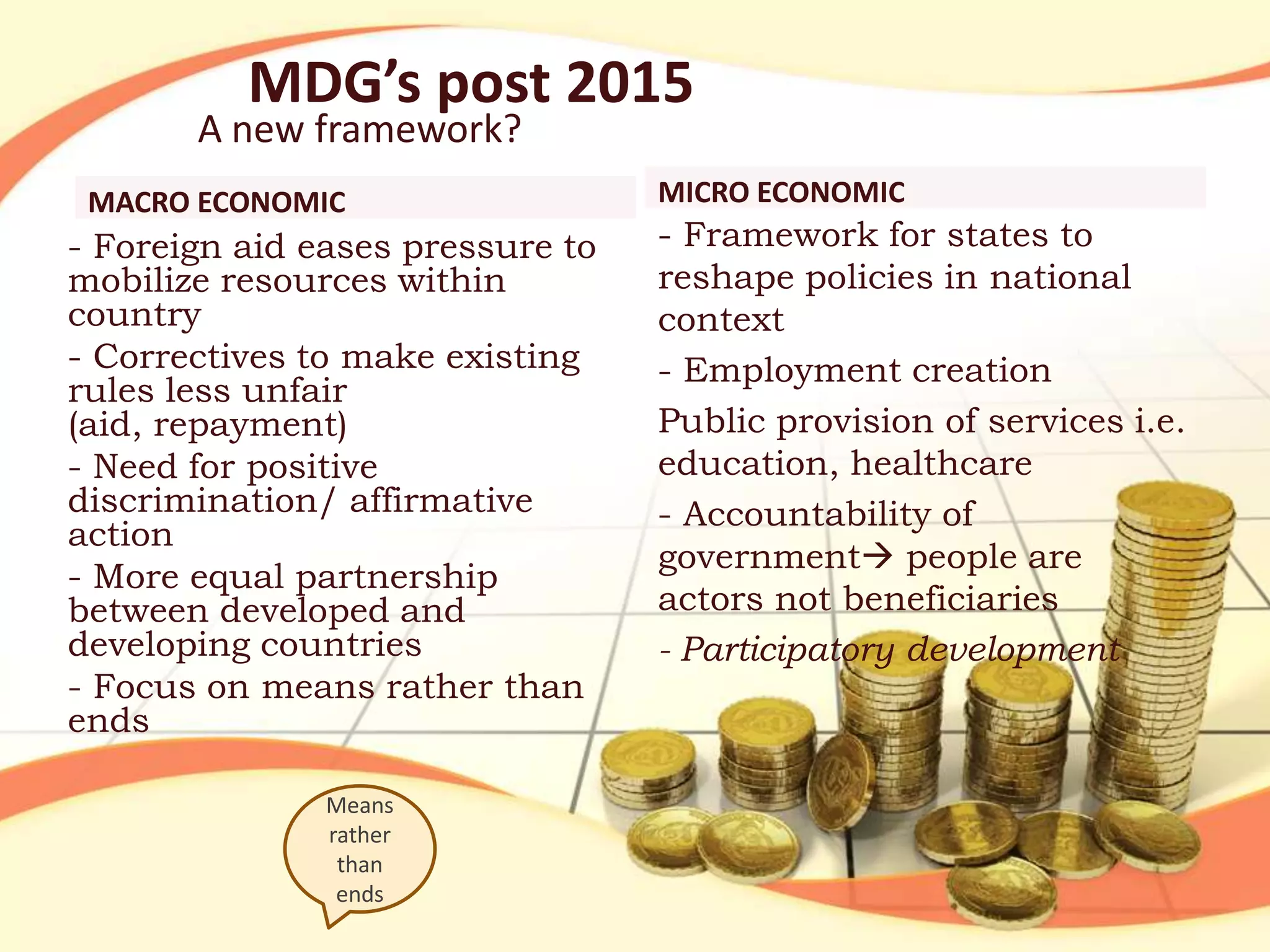 MDG’s post 2015

A new framework?
MACRO ECONOMIC

- Foreign aid eases pressure to
mobilize resources within
country
- Correctives to make existing
rules less unfair
(aid, repayment)
- Need for positive
discrimination/ affirmative
action
- More equal partnership
between developed and
developing countries
- Focus on means rather than
ends
Means
rather
than
ends

MICRO ECONOMIC

- Framework for states to
reshape policies in national
context
- Employment creation
Public provision of services i.e.
education, healthcare
- Accountability of
government people are
actors not beneficiaries
- Participatory development

 