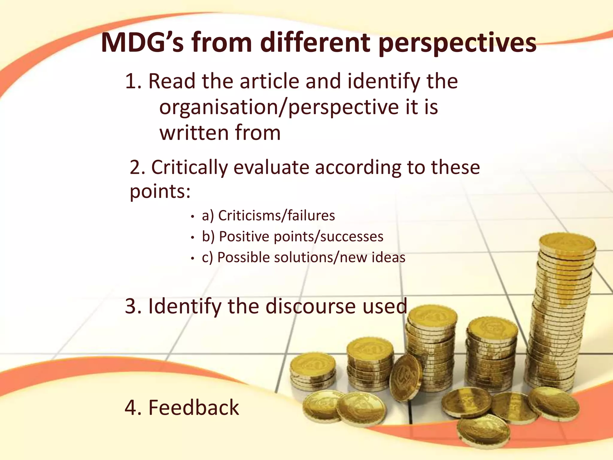MDG’s from different perspectives
1. Read the article and identify the
organisation/perspective it is
written from
2. Critically evaluate according to these
points:
•
•
•

a) Criticisms/failures
b) Positive points/successes
c) Possible solutions/new ideas

3. Identify the discourse used

4. Feedback

 