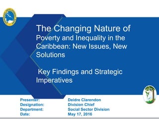 The Changing Nature of
Poverty and Inequality in the
Caribbean: New Issues, New
Solutions
Key Findings and Strategic
Imperatives
Presenter: Deidre Clarendon
Designation: Division Chief
Department: Social Sector Division
Date: May 17, 2016
 