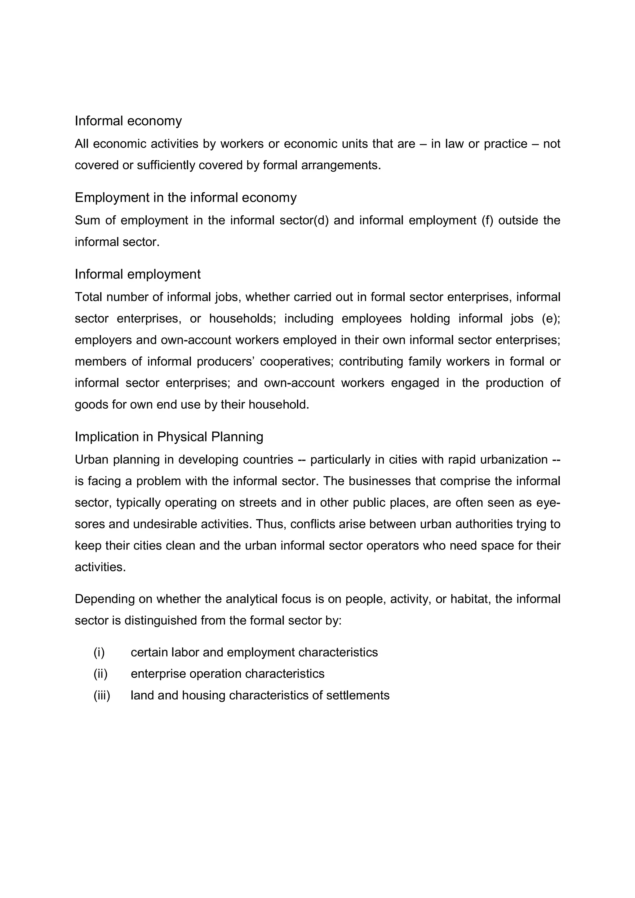 Informal economy
All economic activities by workers or economic units that are – in law or practice – not
covered or sufficiently covered by formal arrangements.
Employment in the informal economy
Sum of employment in the informal sector(d) and informal employment (f) outside the
informal sector.
Informal employment
Total number of informal jobs, whether carried out in formal sector enterprises, informal
sector enterprises, or households; including employees holding informal jobs (e);
employers and own-account workers employed in their own informal sector enterprises;
members of informal producers’ cooperatives; contributing family workers in formal or
informal sector enterprises; and own-account workers engaged in the production of
goods for own end use by their household.
Implication in Physical Planning
Urban planning in developing countries -- particularly in cities with rapid urbanization --
is facing a problem with the informal sector. The businesses that comprise the informal
sector, typically operating on streets and in other public places, are often seen as eye-
sores and undesirable activities. Thus, conflicts arise between urban authorities trying to
keep their cities clean and the urban informal sector operators who need space for their
activities.
Depending on whether the analytical focus is on people, activity, or habitat, the informal
sector is distinguished from the formal sector by:
(i) certain labor and employment characteristics
(ii) enterprise operation characteristics
(iii) land and housing characteristics of settlements
 