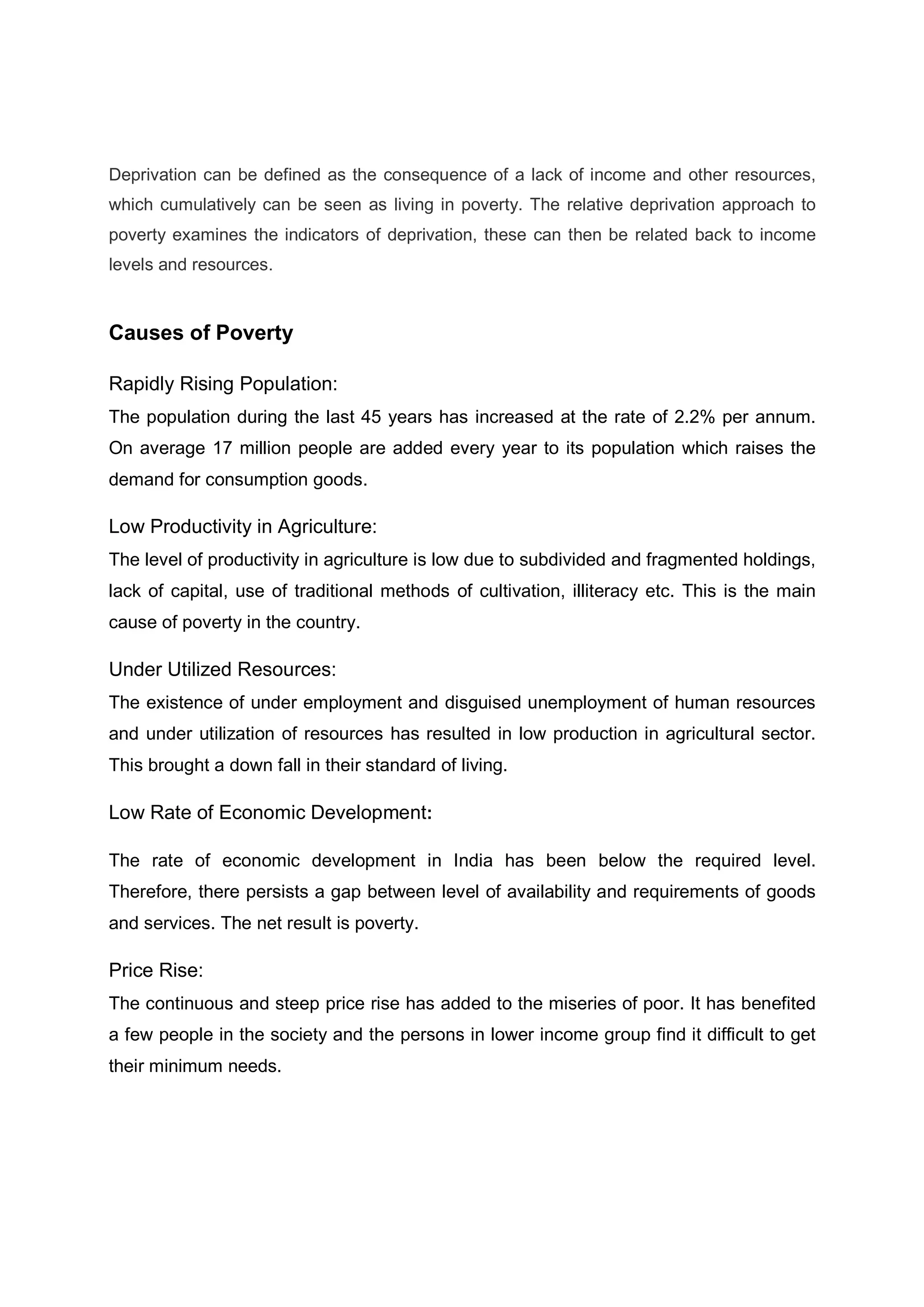 Deprivation can be defined as the consequence of a lack of income and other resources,
which cumulatively can be seen as living in poverty. The relative deprivation approach to
poverty examines the indicators of deprivation, these can then be related back to income
levels and resources.
Causes of Poverty
Rapidly Rising Population:
The population during the last 45 years has increased at the rate of 2.2% per annum.
On average 17 million people are added every year to its population which raises the
demand for consumption goods.
Low Productivity in Agriculture:
The level of productivity in agriculture is low due to subdivided and fragmented holdings,
lack of capital, use of traditional methods of cultivation, illiteracy etc. This is the main
cause of poverty in the country.
Under Utilized Resources:
The existence of under employment and disguised unemployment of human resources
and under utilization of resources has resulted in low production in agricultural sector.
This brought a down fall in their standard of living.
Low Rate of Economic Development:
The rate of economic development in India has been below the required level.
Therefore, there persists a gap between level of availability and requirements of goods
and services. The net result is poverty.
Price Rise:
The continuous and steep price rise has added to the miseries of poor. It has benefited
a few people in the society and the persons in lower income group find it difficult to get
their minimum needs.
 