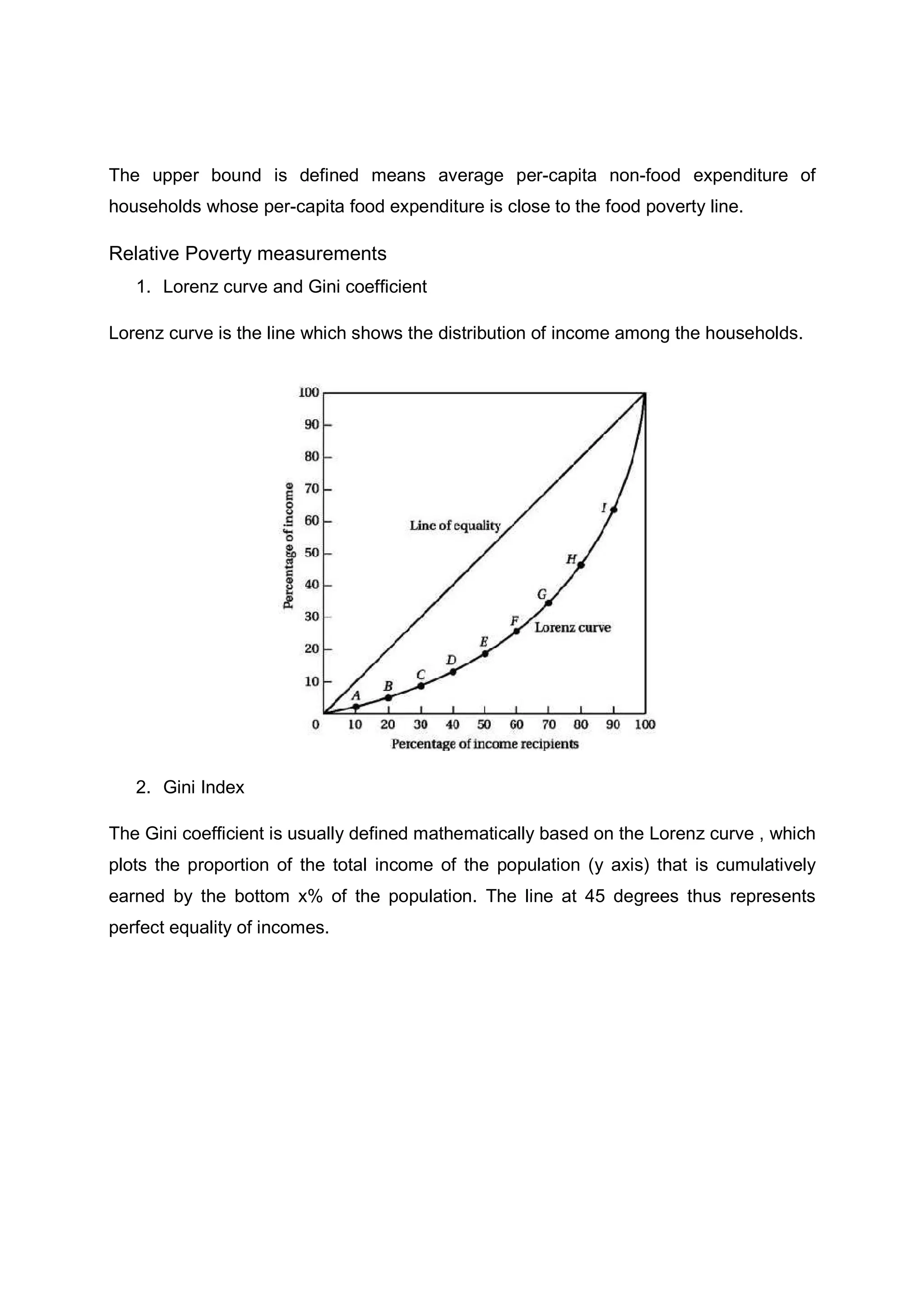 The upper bound is defined means average per-capita non-food expenditure of
households whose per-capita food expenditure is close to the food poverty line.
Relative Poverty measurements
1. Lorenz curve and Gini coefficient
Lorenz curve is the line which shows the distribution of income among the households.
2. Gini Index
The Gini coefficient is usually defined mathematically based on the Lorenz curve , which
plots the proportion of the total income of the population (y axis) that is cumulatively
earned by the bottom x% of the population. The line at 45 degrees thus represents
perfect equality of incomes.
 