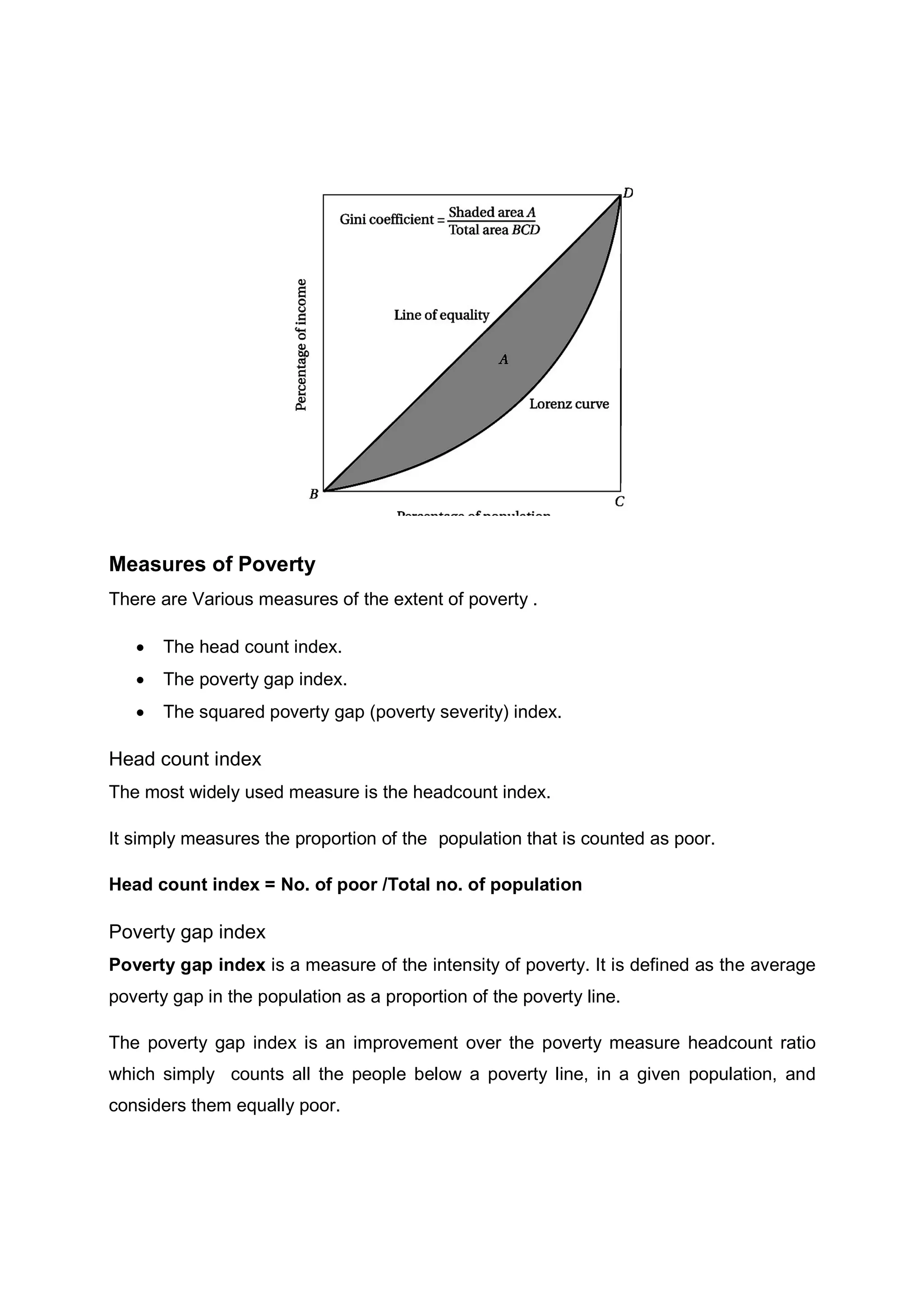 Measures of Poverty
There are Various measures of the extent of poverty .
 The head count index.
 The poverty gap index.
 The squared poverty gap (poverty severity) index.
Head count index
The most widely used measure is the headcount index.
It simply measures the proportion of the population that is counted as poor.
Head count index = No. of poor /Total no. of population
Poverty gap index
Poverty gap index is a measure of the intensity of poverty. It is defined as the average
poverty gap in the population as a proportion of the poverty line.
The poverty gap index is an improvement over the poverty measure headcount ratio
which simply counts all the people below a poverty line, in a given population, and
considers them equally poor.
 