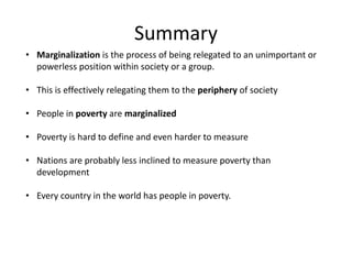 Summary 
• Marginalization is the process of being relegated to an unimportant or 
powerless position within society or a group. 
• This is effectively relegating them to the periphery of society 
• People in poverty are marginalized 
• Poverty is hard to define and even harder to measure 
• Nations are probably less inclined to measure poverty than 
development 
• Every country in the world has people in poverty. 
