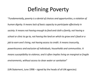 Defining Poverty 
“Fundamentally, poverty is a denial of choices and opportunities, a violation of 
human dignity. It means lack of basic capacity to participate effectively in 
society. It means not having enough to feed and cloth a family, not having a 
school or clinic to go to, not having the land on which to grow one’s food or a 
job to earn one’s living, not having access to credit. It means insecurity, 
powerlessness and exclusion of individuals, households and communities. It 
means susceptibility to violence, and it often implies living on marginal or fragile 
environments, without access to clean water or sanitation” 
(UN Statement, June 1998 – signed by the heads of all UN agencies) 
 