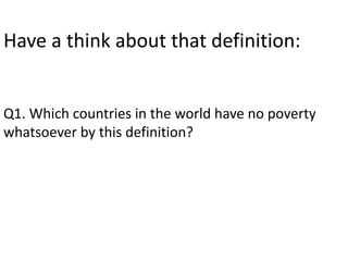 Have a think about that definition: 
Q1. Which countries in the world have no poverty 
whatsoever by this definition? 
 