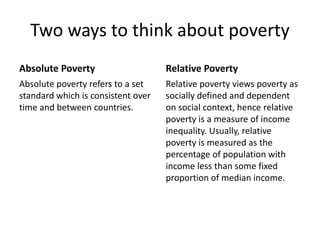 Two ways to think about poverty 
Absolute Poverty 
Absolute poverty refers to a set 
standard which is consistent over 
time and between countries. 
Relative Poverty 
Relative poverty views poverty as 
socially defined and dependent 
on social context, hence relative 
poverty is a measure of income 
inequality. Usually, relative 
poverty is measured as the 
percentage of population with 
income less than some fixed 
proportion of median income. 
 
