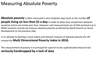 Measuring Absolute Poverty 
Absolute poverty is often measured in very simplistic ways (such as the number of 
people living on less than $2 a day) in order to allow easy comparisons between 
countries and to see trends over time. However such measurements are of little practical use in 
MEDC countries and do not measure absolute poverty as defined by World Summit on Social 
Development on the previous slide. 
In an attempt to develop a more robust and relevant measure of absolute poverty the UN 
created the Multi Dimensional Poverty Index in 2010. 
This measurement of poverty is in principal far superior to less sophisticated measures but 
seriously handicapped by a lack of data 
 