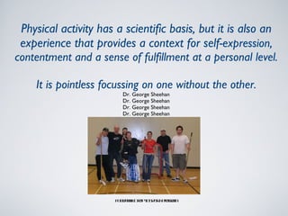 Physical activity has a scientific basis, but it is also an experience that provides a context for self- expression, contentment and a sense of fulfillment at a personal level. It is pointless focussing on one without the other. Dr. George Sheehan Dr. George Sheehan Dr. George Sheehan Dr. George Sheehan Foodbank Drop In Sports Program 