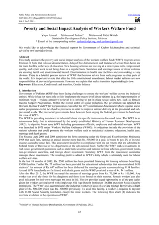 Public Policy and Administration Research www.iiste.org
ISSN 2224-5731(Paper) ISSN 2225-0972(Online)
Vol.3, No.7, 2013
62
Poverty and Social Impact Analysis of Workers Welfare Fund
Vaqar Ahmed Muhammad Zeshan* Muhammad Abdul Wahab
Sustainable Development Policy Institute, Pakistan
* E-mail of the corresponding author: zeshan@sdpi.org, muh.zeshan@gmail.com
We would like to acknowledge the financial support by Government of Khyber Pakhtunkhwa and technical
advice by two internal referees.
Abstract
This study conducts the poverty and social impact analysis of the workers welfare fund (WWF) program across
Pakistan. It finds that colossal documentation, delayed free disbursement, and distance of school from home are
the main hurdles in the way of education. New housing schemes are moving at a slower pace with compromised
quality, and repair work is not being done on a regular basis. Sanitation and sewerage issues in labour colonies
are creating health and environmental hazard. Discrimination in health care facilities and rent-seeking is very
obvious. There is a detailed process review of WWF that borrows advice from such programs in other parts of
the world. It is important to note that after the 18th constitutional amendment, labour market reforms are now
responsibilities of provincial governments. However we explain that such a transition is painstakingly slow.
Keywords: Education, Conditional cash transfers, Gender balance
1. Introduction
Government of Pakistan (GOP) has been facing challenges to ensure the workers' welfare across the industrial
entities. While it has not been able to fully implement the macro-level labour reforms (e.g. the implementation of
minimum wage – revised annually) however it is striving to put in place social safety nets such as Benazir
Income Support Programmes. Within the overall ambit of social protection, the government has retained the
Workers Welfare Fund (WWF) organization even after the 18th
Constitutional Amendment which requires social
sector programmes to be devolved to provinces in order to improve service delivery at the provincial and sub-
provincial levels. The provincial governments have however been urging the federal government to hand over
the reins of WWF.
The WWF is providing assistance to industrial labour via specific instruments discussed latter. The WWF is an
autonomous body that is administered by the newly established Ministry of Human Resource Development
(HRD). A tripartite forum runs WWF including government officials, employers and industrial workers. WWF
was launched in 1971 under Workers Welfare Ordinance (WWO). Its objectives include the provision of the
various schemes that could promote the workers welfare such as residential schemes, education, health care,
marriage and death grants.
The Finance Acts 2006 and 2008 administer the firms operating under the Shops and Establishments Ordinance
1968 that each firm, earning an annual income more than Rs. 500,000 in a year, is bound to pay 2% of its total
income assessable under law. This assessment should be in compliance with the tax returns that are submitted to
Federal Board of Revenue or tax departments at the sub-national level. Further the WWF makes investments in
real estate, government guarantees such as state bank securities and national defense schemes, government bonds,
non-government securities, and foreign direct investment. Secretary WWF from the investment committee
manages these investments. The resulting profit is added to WWF’s kitty which is ultimately used for labour
welfare activities.
In the last 10 months of 2012, Rs. 2500 million has been provided financing 46 housing schemes benefiting
15000 families. Further Rs. 77 million has been provided for educational scholarships that accommodated 1456
students.1
An amount of Rs. 637 million has been disbursed for marriage grants accommodating 9138 families.
Around 1079 households are facilitated with death grants and the WWF provided a sum of Rs. 341 million.
After the May 2012, the WWF increased the amount of marriage grant from Rs. 70,000 to Rs. 100,000. Any
worker can avail the funds for his daughters and there is no bound on their number. Female workers can also
avail this grant for their own marriages but once in life. The law provides equal opportunity to all the pay scales
given the workers are registered with Employees Old Age Benefit Institution (EOBI) and other Social Security
Institutions. The WWF also accommodates the industrial workers in case of a severe mishap. It provides a death
grant of Rs. 500,000 which was Rs. 300,000 previously. To avail this facility, a worker is required to register
with EOBI Social Security Institution except the mine workers. The following flow chart (1) indicates the
overtime evolution in the operations of WWF.
1
Ministry of Human Resource Development, Government of Pakistan, 2012.
 