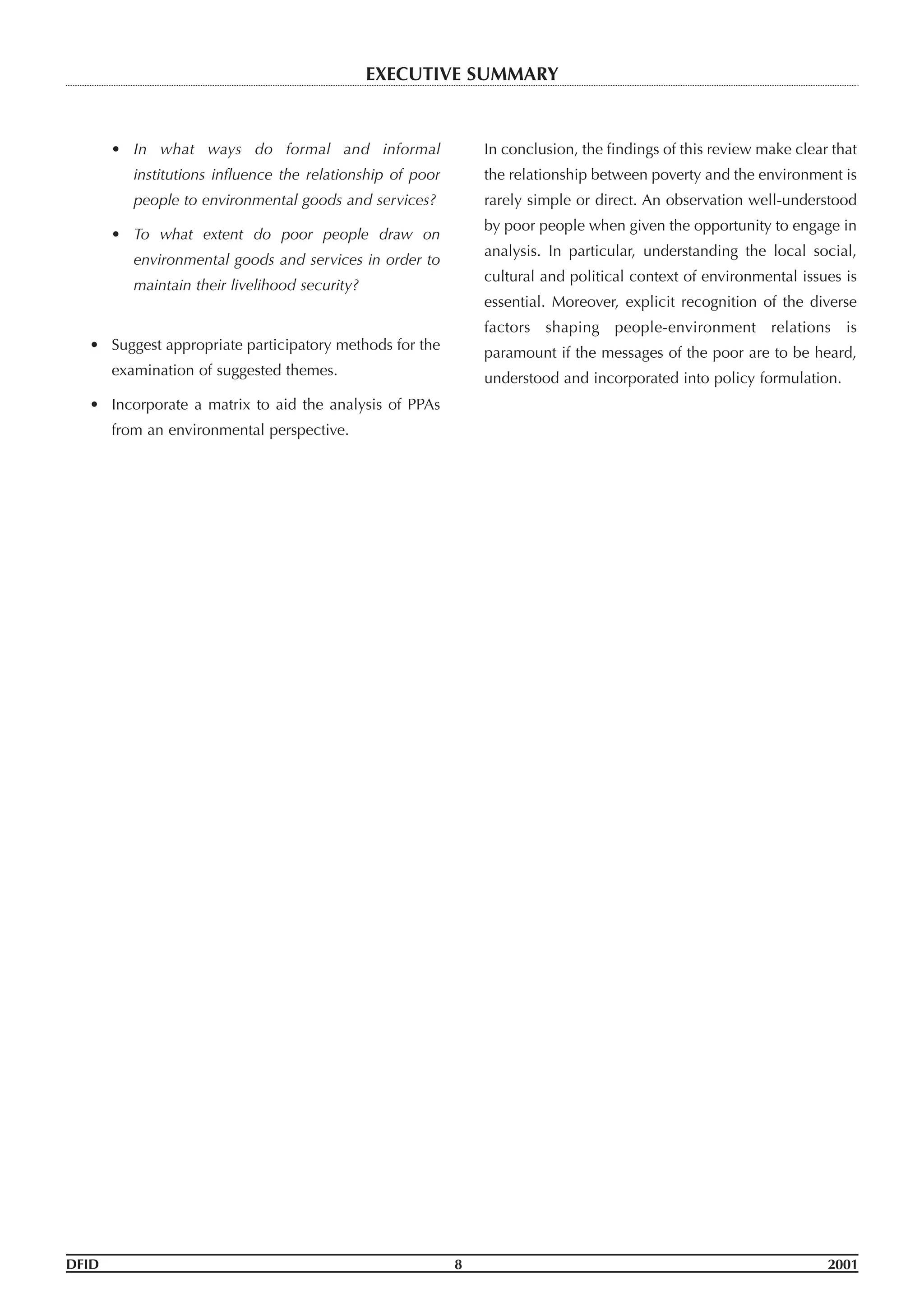 • In what ways do formal and informal
institutions influence the relationship of poor
people to environmental goods and services?
• To what extent do poor people draw on
environmental goods and services in order to
maintain their livelihood security?
• Suggest appropriate participatory methods for the
examination of suggested themes.
• Incorporate a matrix to aid the analysis of PPAs
from an environmental perspective.
In conclusion, the findings of this review make clear that
the relationship between poverty and the environment is
rarely simple or direct. An observation well-understood
by poor people when given the opportunity to engage in
analysis. In particular, understanding the local social,
cultural and political context of environmental issues is
essential. Moreover, explicit recognition of the diverse
factors shaping people-environment relations is
paramount if the messages of the poor are to be heard,
understood and incorporated into policy formulation.
DFID 8 2001
EXECUTIVE SUMMARY
 