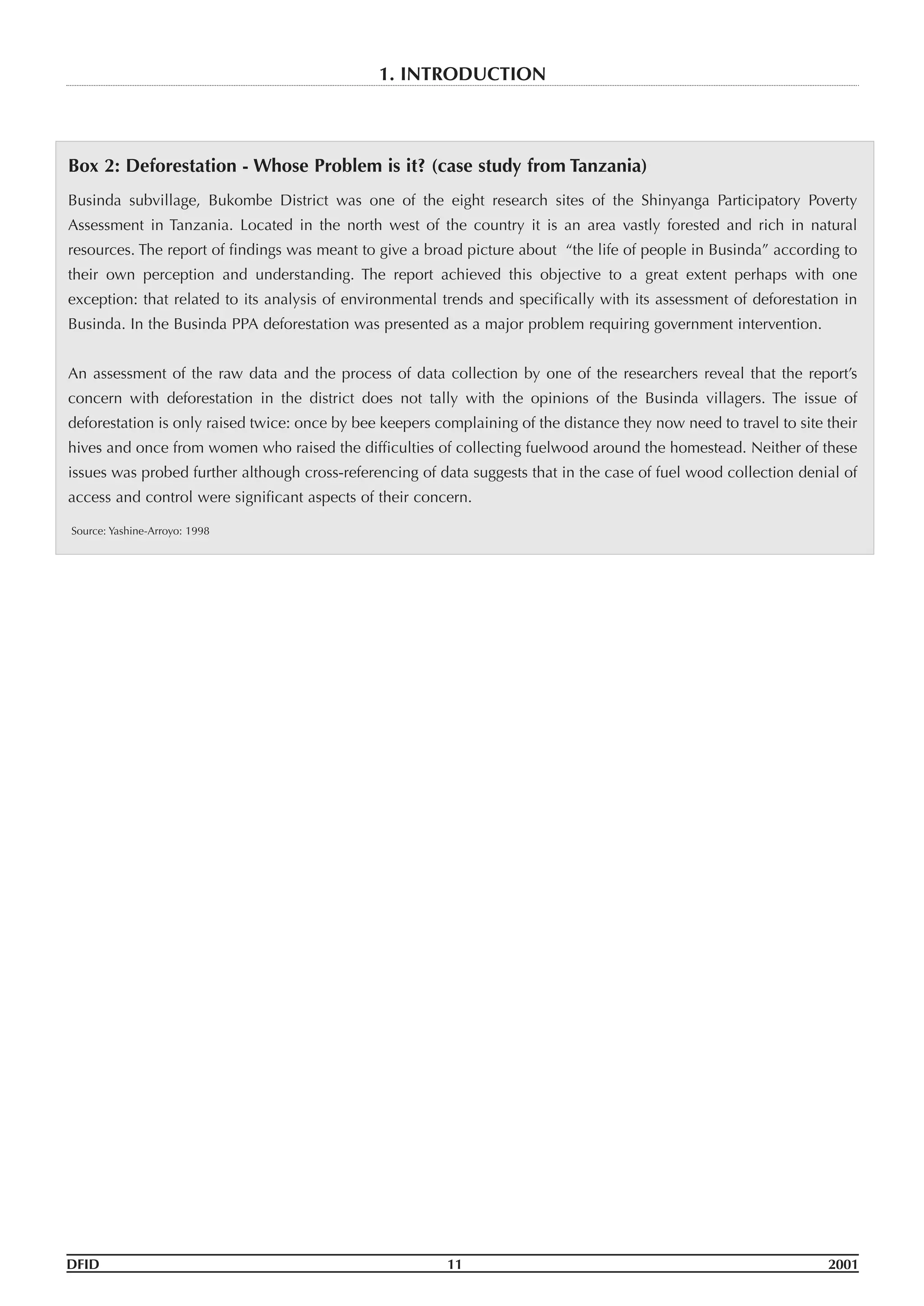 DFID 11 2001
1. INTRODUCTION
Box 2: Deforestation - Whose Problem is it? (case study from Tanzania)
Businda subvillage, Bukombe District was one of the eight research sites of the Shinyanga Participatory Poverty
Assessment in Tanzania. Located in the north west of the country it is an area vastly forested and rich in natural
resources. The report of findings was meant to give a broad picture about “the life of people in Businda” according to
their own perception and understanding. The report achieved this objective to a great extent perhaps with one
exception: that related to its analysis of environmental trends and specifically with its assessment of deforestation in
Businda. In the Businda PPA deforestation was presented as a major problem requiring government intervention.
An assessment of the raw data and the process of data collection by one of the researchers reveal that the report’s
concern with deforestation in the district does not tally with the opinions of the Businda villagers. The issue of
deforestation is only raised twice: once by bee keepers complaining of the distance they now need to travel to site their
hives and once from women who raised the difficulties of collecting fuelwood around the homestead. Neither of these
issues was probed further although cross-referencing of data suggests that in the case of fuel wood collection denial of
access and control were significant aspects of their concern.
Source: Yashine-Arroyo: 1998
 
